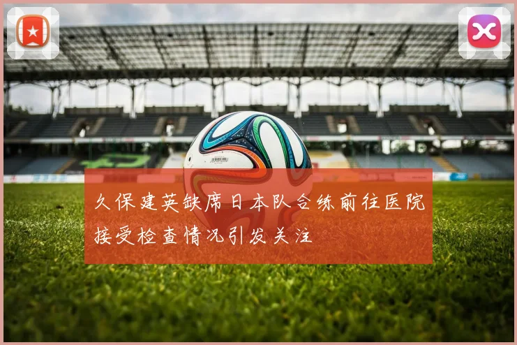 久保建英缺席日本队合练前往医院接受检查情况引发关注