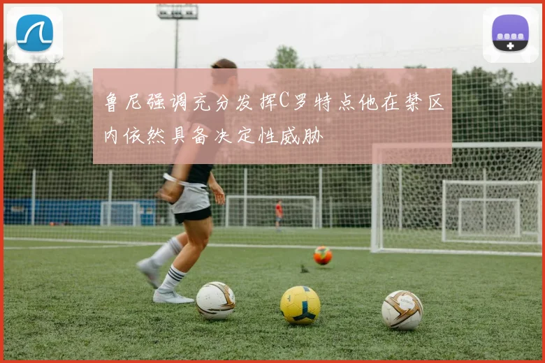 鲁尼强调充分发挥C罗特点他在禁区内依然具备决定性威胁