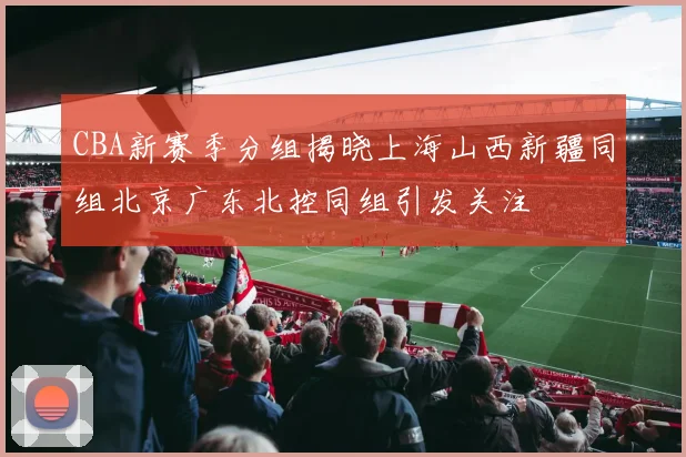 CBA新赛季分组揭晓上海山西新疆同组北京广东北控同组引发关注