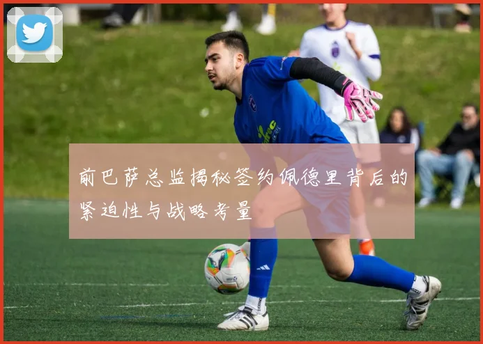 前巴萨总监揭秘签约佩德里背后的紧迫性与战略考量