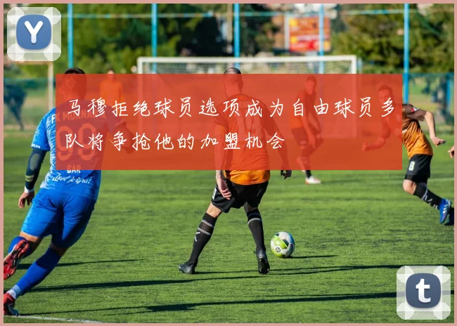 马穆拒绝球员选项成为自由球员多队将争抢他的加盟机会