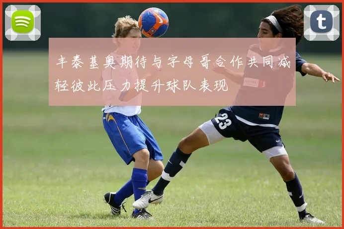 丰泰基奥期待与字母哥合作共同减轻彼此压力提升球队表现