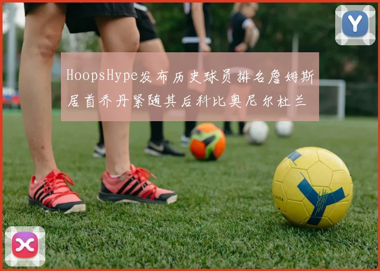 HoopsHype发布历史球员排名詹姆斯居首乔丹紧随其后科比奥尼尔杜兰特库里名列前茅