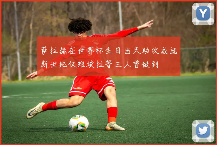 萨拉赫在世界杯生日当天助攻成就新世纪仅维埃拉等三人曾做到