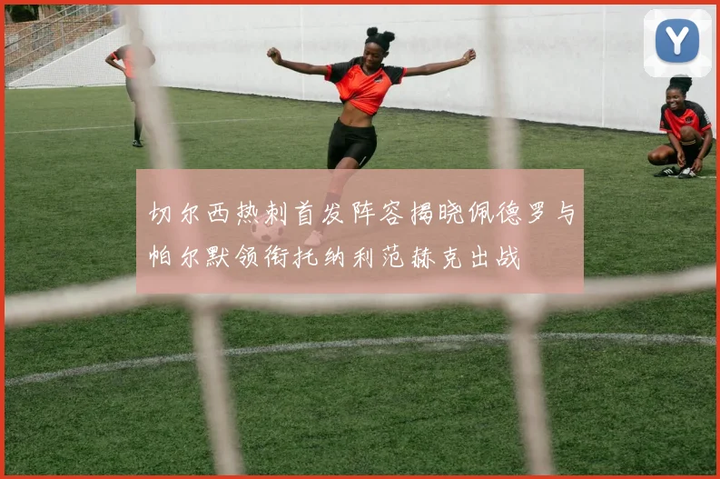 切尔西热刺首发阵容揭晓佩德罗与帕尔默领衔托纳利范赫克出战