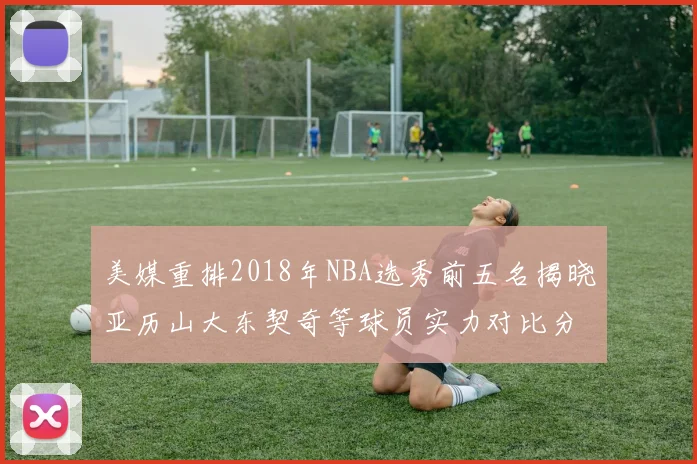 美媒重排2018年NBA选秀前五名揭晓亚历山大东契奇等球员实力对比分析