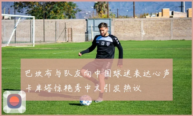 巴坎布与队友向中国球迷表达心声卡库塔惊艳秀中文引发热议