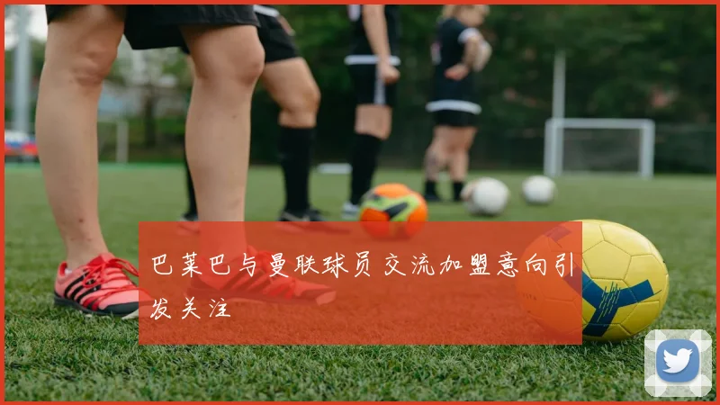巴莱巴与曼联球员交流加盟意向引发关注