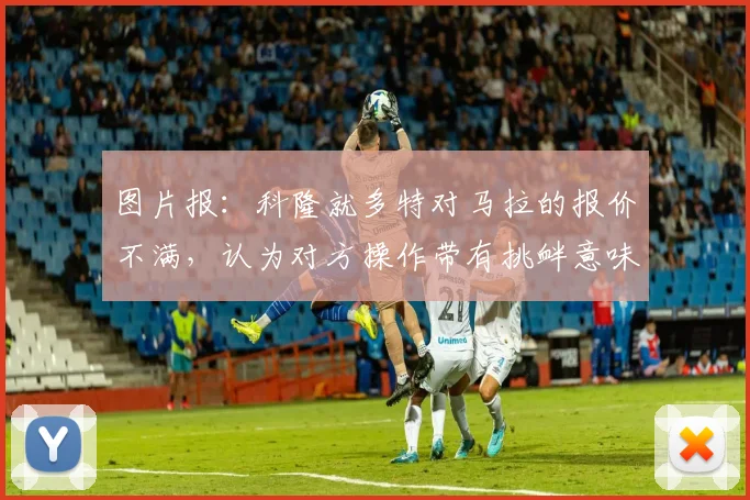 图片报：科隆就多特对马拉的报价不满，认为对方操作带有挑衅意味