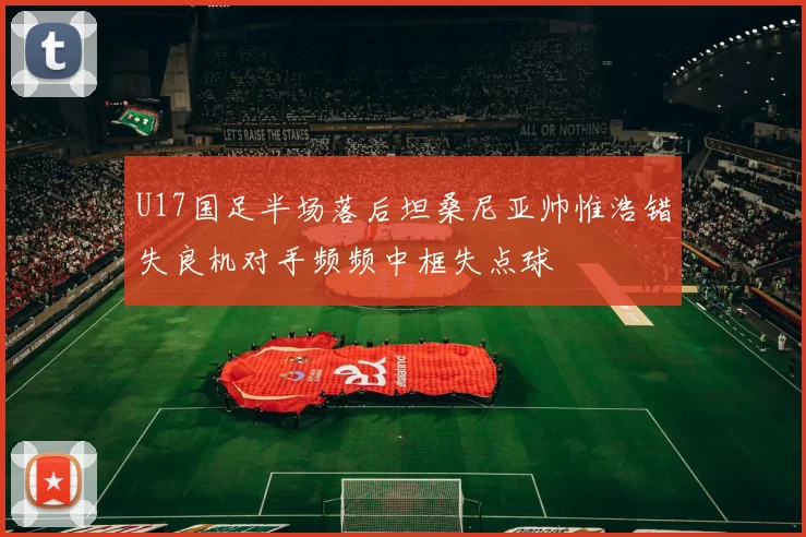 U17国足半场落后坦桑尼亚帅惟浩错失良机对手频频中框失点球