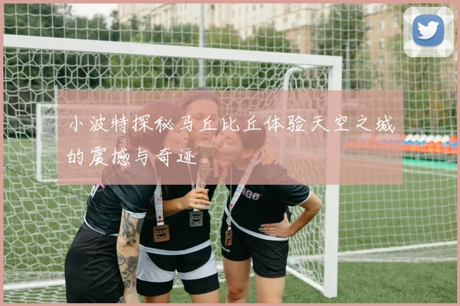 小波特探秘马丘比丘体验天空之城的震撼与奇迹