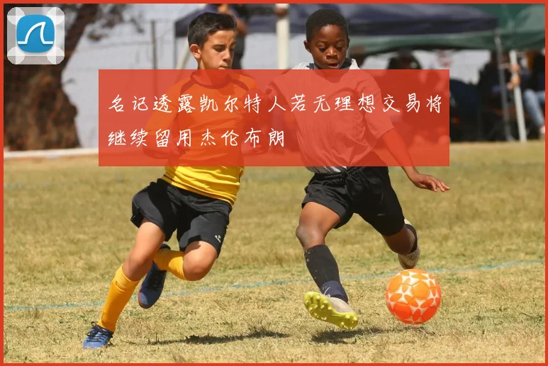 名记透露凯尔特人若无理想交易将继续留用杰伦布朗