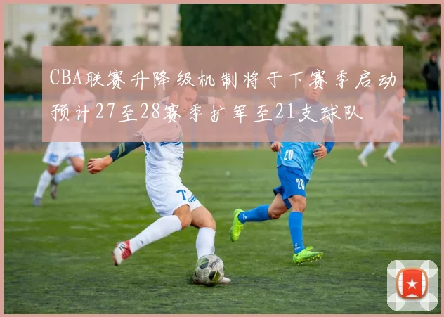 CBA联赛升降级机制将于下赛季启动预计27至28赛季扩军至21支球队